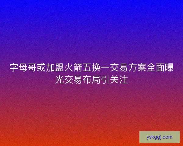 字母哥或加盟火箭五换一交易方案全面曝光交易布局引关注 字母哥或加盟火箭五换一交易方案全面曝光交易布局引关注