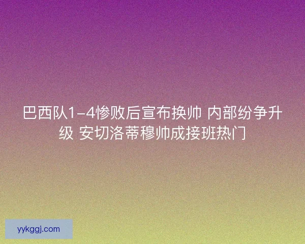巴西队1-4惨败后宣布换帅 内部纷争升级 安切洛蒂穆帅成接班热门 巴西队1-4惨败后宣布换帅 内部纷争升级 安切洛蒂穆帅成接班热门