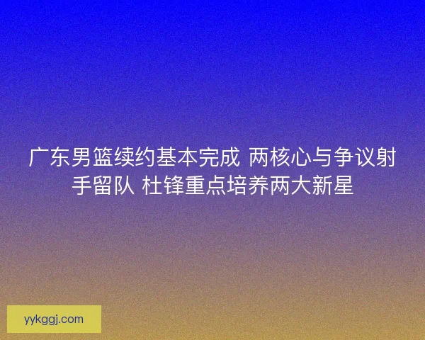 广东男篮续约基本完成 两核心与争议射手留队 杜锋重点培养两大新星