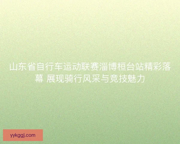 山东省自行车运动联赛淄博桓台站精彩落幕 展现骑行风采与竞技魅力 山东省自行车运动联赛淄博桓台站精彩落幕 展现骑行风采与竞技魅力