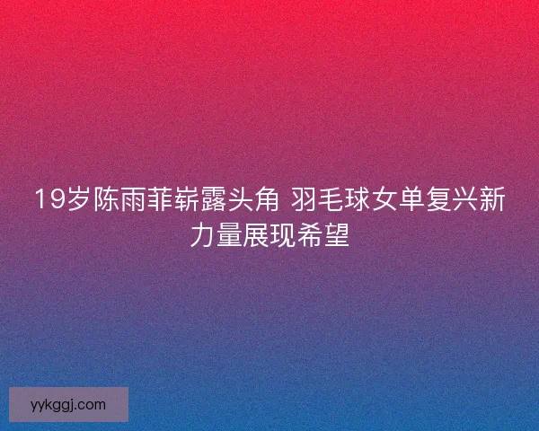 19岁陈雨菲崭露头角 羽毛球女单复兴新力量展现希望