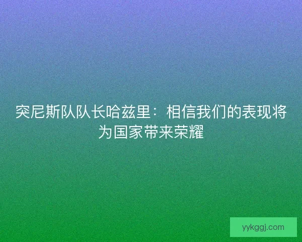 突尼斯队队长哈兹里：相信我们的表现将为国家带来荣耀